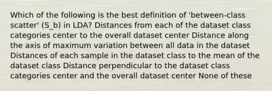 Which of the following is the best definition of 'between-class scatter' (S_b) in LDA? Distances from each of the dataset class categories center to the overall dataset center Distance along the axis of maximum variation between all data in the dataset Distances of each sample in the dataset class to the mean of the dataset class Distance perpendicular to the dataset class categories center and the overall dataset center None of these