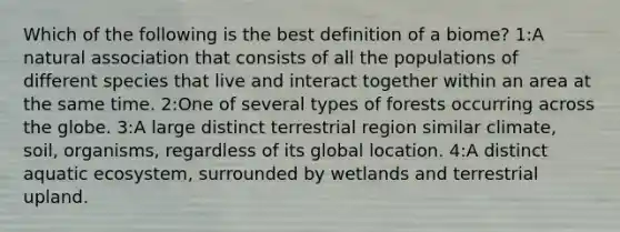 Which of the following is the best definition of a biome? 1:A natural association that consists of all the populations of different species that live and interact together within an area at the same time. 2:One of several types of forests occurring across the globe. 3:A large distinct terrestrial region similar climate, soil, organisms, regardless of its global location. 4:A distinct aquatic ecosystem, surrounded by wetlands and terrestrial upland.