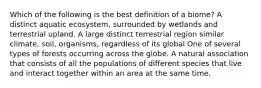 Which of the following is the best definition of a biome? A distinct aquatic ecosystem, surrounded by wetlands and terrestrial upland. A large distinct terrestrial region similar climate, soil, organisms, regardless of its global One of several types of forests occurring across the globe. A natural association that consists of all the populations of different species that live and interact together within an area at the same time.