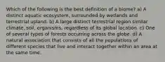 Which of the following is the best definition of a biome? a) A distinct aquatic ecosystem, surrounded by wetlands and terrestrial upland. b) A large distinct terrestrial region similar climate, soil, organisms, regardless of its global location. c) One of several types of forests occurring across the globe. d) A natural association that consists of all the populations of different species that live and interact together within an area at the same time.