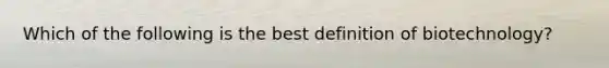 Which of the following is the best definition of biotechnology?