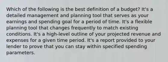 Which of the following is the best definition of a budget? It's a detailed management and planning tool that serves as your earnings and spending goal for a period of time. It's a flexible planning tool that changes frequently to match existing conditions. It's a high-level outline of your projected revenue and expenses for a given time period. It's a report provided to your lender to prove that you can stay within specified spending parameters.