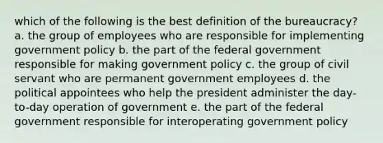 which of the following is the best definition of the bureaucracy? a. the group of employees who are responsible for implementing government policy b. the part of the federal government responsible for making government policy c. the group of civil servant who are permanent government employees d. the political appointees who help the president administer the day-to-day operation of government e. the part of the federal government responsible for interoperating government policy