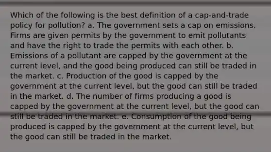 Which of the following is the best definition of a cap-and-trade policy for pollution? a. The government sets a cap on emissions. Firms are given permits by the government to emit pollutants and have the right to trade the permits with each other. b. Emissions of a pollutant are capped by the government at the current level, and the good being produced can still be traded in the market. c. Production of the good is capped by the government at the current level, but the good can still be traded in the market. d. The number of firms producing a good is capped by the government at the current level, but the good can still be traded in the market. e. Consumption of the good being produced is capped by the government at the current level, but the good can still be traded in the market.