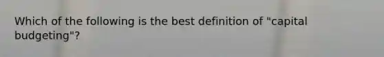 Which of the following is the best definition of "capital budgeting"?