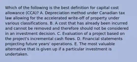 Which of the following is the best definition for capital cost allowance (CCA)? A. Depreciation method under Canadian tax law allowing for the accelerated write-off of property under various classifications. B. A cost that has already been incurred and cannot be removed and therefore should not be considered in an investment decision. C. Evaluation of a project based on the project's incremental cash flows. D. Financial statements projecting future years' operations. E. The most valuable alternative that is given up if a particular investment is undertaken.