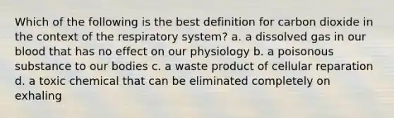 Which of the following is the best definition for carbon dioxide in the context of the respiratory system? a. a dissolved gas in our blood that has no effect on our physiology b. a poisonous substance to our bodies c. a waste product of cellular reparation d. a toxic chemical that can be eliminated completely on exhaling