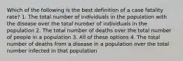 Which of the following is the best definition of a case fatality rate? 1. The total number of individuals in the population with the disease over the total number of individuals in the population 2. The total number of deaths over the total number of people in a population 3. All of these options 4. The total number of deaths from a disease in a population over the total number infected in that population