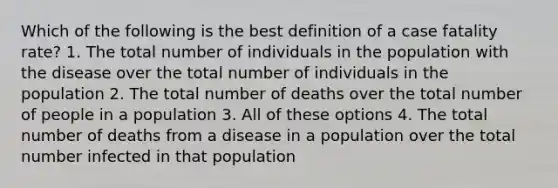 Which of the following is the best definition of a case fatality rate? 1. The total number of individuals in the population with the disease over the total number of individuals in the population 2. The total number of deaths over the total number of people in a population 3. All of these options 4. The total number of deaths from a disease in a population over the total number infected in that population