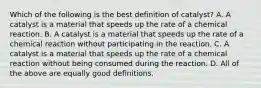 Which of the following is the best definition of catalyst? A. A catalyst is a material that speeds up the rate of a chemical reaction. B. A catalyst is a material that speeds up the rate of a chemical reaction without participating in the reaction. C. A catalyst is a material that speeds up the rate of a chemical reaction without being consumed during the reaction. D. All of the above are equally good definitions.