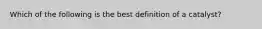 Which of the following is the best definition of a catalyst?