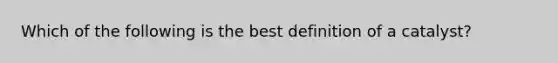 Which of the following is the best definition of a catalyst?