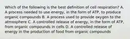 Which of the following is the best definition of cell respiration? A. A process needed to use energy, in the form of ATP, to produce organic compounds B. A process used to provide oxygen to the atmosphere C. A controlled release of energy, in the form of ATP, from organic compounds in cells D. A controlled release of energy in the production of food from organic compounds