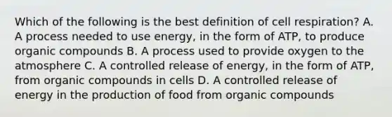 Which of the following is the best definition of cell respiration? A. A process needed to use energy, in the form of ATP, to produce organic compounds B. A process used to provide oxygen to the atmosphere C. A controlled release of energy, in the form of ATP, from organic compounds in cells D. A controlled release of energy in the production of food from organic compounds