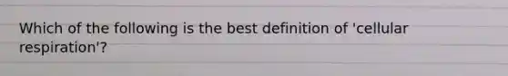 Which of the following is the best definition of 'cellular respiration'?