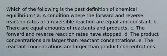 Which of the following is the best definition of chemical equilibrium? a. A condition where the forward and reverse reaction rates of a reversible reaction are equal and constant. b. There are equal amounts of reactants and products. c. The forward and reverse reaction rates have stopped. d. The product concentrations are larger than reactant concentrations. e. The reactant concentrations are larger than product concentrations.