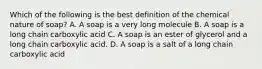 Which of the following is the best definition of the chemical nature of soap? A. A soap is a very long molecule B. A soap is a long chain carboxylic acid C. A soap is an ester of glycerol and a long chain carboxylic acid. D. A soap is a salt of a long chain carboxylic acid