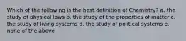 Which of the following is the best definition of Chemistry? a. the study of physical laws b. the study of the properties of matter c. the study of living systems d. the study of political systems e. none of the above