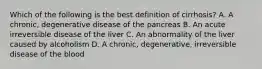 Which of the following is the best definition of cirrhosis? A. A chronic, degenerative disease of the pancreas B. An acute irreversible disease of the liver C. An abnormality of the liver caused by alcoholism D. A chronic, degenerative, irreversible disease of the blood