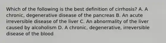 Which of the following is the best definition of cirrhosis? A. A chronic, degenerative disease of the pancreas B. An acute irreversible disease of the liver C. An abnormality of the liver caused by alcoholism D. A chronic, degenerative, irreversible disease of the blood