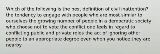 Which of the following is the best definition of civil inattention? the tendency to engage with people who are most similar to ourselves the growing number of people in a democratic society who choose not to vote the conflict one feels in regard to conflicting public and private roles the act of ignoring other people to an appropriate degree even when you notice they are nearby