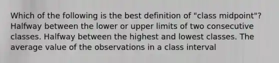 Which of the following is the best definition of "class midpoint"? Halfway between the lower or upper limits of two consecutive classes. Halfway between the highest and lowest classes. The average value of the observations in a class interval