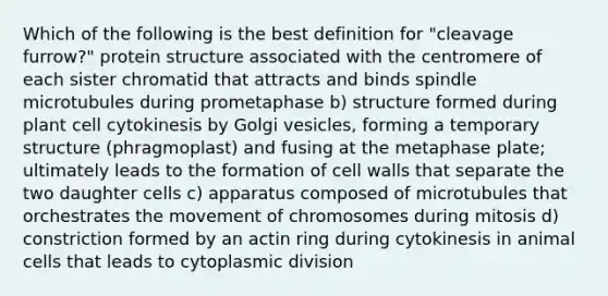 Which of the following is the best definition for "cleavage furrow?" protein structure associated with the centromere of each sister chromatid that attracts and binds spindle microtubules during prometaphase b) structure formed during plant cell cytokinesis by Golgi vesicles, forming a temporary structure (phragmoplast) and fusing at the metaphase plate; ultimately leads to the formation of cell walls that separate the two daughter cells c) apparatus composed of microtubules that orchestrates the movement of chromosomes during mitosis d) constriction formed by an actin ring during cytokinesis in animal cells that leads to cytoplasmic division