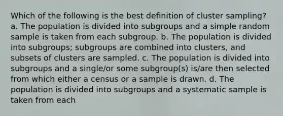 Which of the following is the best definition of cluster sampling? a. The population is divided into subgroups and a simple random sample is taken from each subgroup. b. The population is divided into subgroups; subgroups are combined into clusters, and subsets of clusters are sampled. c. The population is divided into subgroups and a single/or some subgroup(s) is/are then selected from which either a census or a sample is drawn. d. The population is divided into subgroups and a systematic sample is taken from each