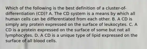 Which of the following is the best definition of a cluster-of-differentiation (CD)? A. The CD system is a means by which all human cells can be differentiated from each other. B. A CD is simply any protein expressed on the surface of leukocytes. C. A CD is a protein expressed on the surface of some but not all lymphocytes. D. A CD is a unique type of lipid expressed on the surface of all blood cells.