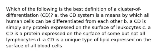 Which of the following is the best definition of a cluster-of-differentiation (CD)? a. the CD system is a means by which all human cells can be differentiated from each other b. a CD is simply any protein expressed on the surface of leukocytes c. a CD is a protein expressed on the surface of some but not all lymphocytes d. a CD is a unique type of lipid expressed on the surface of all blood cells