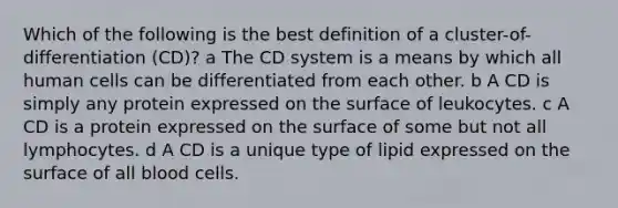 Which of the following is the best definition of a cluster-of-differentiation (CD)? a The CD system is a means by which all human cells can be differentiated from each other. b A CD is simply any protein expressed on the surface of leukocytes. c A CD is a protein expressed on the surface of some but not all lymphocytes. d A CD is a unique type of lipid expressed on the surface of all blood cells.