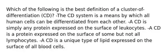 Which of the following is the best definition of a cluster-of-differentiation (CD)? -The CD system is a means by which all human cells can be differentiated from each other. -A CD is simply any protein expressed on the surface of leukocytes. -A CD is a protein expressed on the surface of some but not all lymphocytes. -A CD is a unique type of lipid expressed on the surface of all blood cells.