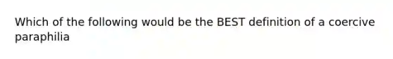 Which of the following would be the BEST definition of a coercive paraphilia