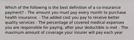 Which of the following is the best definition of a co-insurance payment? - The amount you must pay every month to purchase health insurance. - The added cost you pay to receive better quality services - The percentage of covered medical expenses you are responsible for paying, after your deductible is met - The maximum amount of coverage your insurer will pay each year