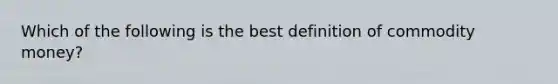 Which of the following is the best definition of commodity money?