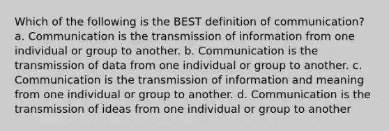 Which of the following is the BEST definition of communication? a. Communication is the transmission of information from one individual or group to another. b. Communication is the transmission of data from one individual or group to another. c. Communication is the transmission of information and meaning from one individual or group to another. d. Communication is the transmission of ideas from one individual or group to another