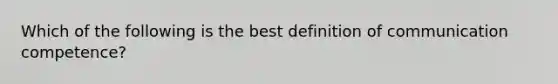 Which of the following is the best definition of communication competence?