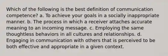 Which of the following is the best definition of communication competence? a. To achieve your goals in a socially inappropriate manner. b. The process in which a receiver attaches accurate meaning to an incoming message. c. Employing the same thoughtless behaviors in all cultures and relationships. d. Engaging in communication with others that is perceived to be both effective and appropriate in a given context.