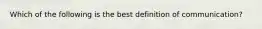 Which of the following is the best definition of communication?