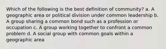 Which of the following is the best definition of community? a. A geographic area or political division under common leadership b. A group sharing a common bond such as a profession or occupation c. A group working together to confront a common problem d. A social group with common goals within a geographic area