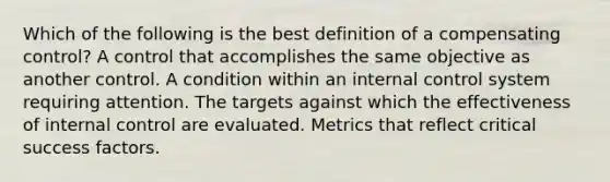 Which of the following is the best definition of a compensating control? A control that accomplishes the same objective as another control. A condition within an <a href='https://www.questionai.com/knowledge/kjj42owoAP-internal-control' class='anchor-knowledge'>internal control</a> system requiring attention. The targets against which the effectiveness of internal control are evaluated. Metrics that reflect critical success factors.