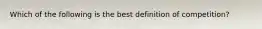 Which of the following is the best definition of competition?