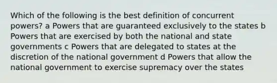 Which of the following is the best definition of concurrent powers? a Powers that are guaranteed exclusively to the states b Powers that are exercised by both the national and state governments c Powers that are delegated to states at the discretion of the national government d Powers that allow the national government to exercise supremacy over the states