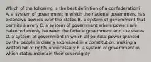 Which of the following is the best definition of a confederation? A. a system of government in which the national government has extensive powers over the states B. a system of government that permits slavery C. a system of government where powers are balanced evenly between the federal government and the states D. a system of government in which all political power granted by the people is clearly expressed in a constitution, making a written bill of rights unnecessary E. a system of government in which states maintain their sovereignty