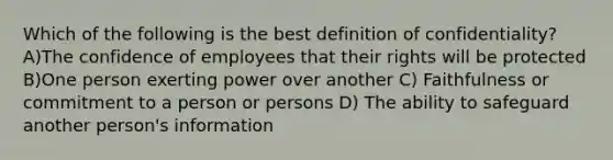 Which of the following is the best definition of confidentiality? A)The confidence of employees that their rights will be protected B)One person exerting power over another C) Faithfulness or commitment to a person or persons D) The ability to safeguard another person's information