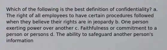 Which of the following is the best definition of confidentiality? a. The right of all employees to have certain procedures followed when they believe their rights are in jeopardy b. One person exerting power over another c. Faithfulness or commitment to a person or persons d. The ability to safeguard another person's information