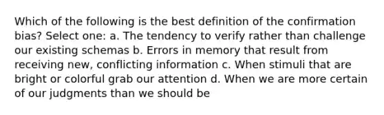 Which of the following is the best definition of the confirmation bias? Select one: a. The tendency to verify rather than challenge our existing schemas b. Errors in memory that result from receiving new, conflicting information c. When stimuli that are bright or colorful grab our attention d. When we are more certain of our judgments than we should be