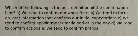 Which of the following is the best definition of the confirmation bias? a) We tend to confirm our worst fears b) We tend to focus on later information that confirms our initial expectations c) We tend to confirm appointments made earlier in the day d) We tend to confirm actions e) We tend to confirm brands