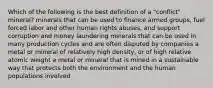 Which of the following is the best definition of a "conflict" mineral? minerals that can be used to finance armed groups, fuel forced labor and other human rights abuses, and support corruption and money laundering minerals that can be used in many production cycles and are often disputed by companies a metal or mineral of relatively high density, or of high relative atomic weight a metal or mineral that is mined in a sustainable way that protects both the environment and the human populations involved