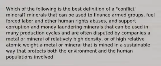 Which of the following is the best definition of a "conflict" mineral? minerals that can be used to finance armed groups, fuel forced labor and other human rights abuses, and support corruption and money laundering minerals that can be used in many production cycles and are often disputed by companies a metal or mineral of relatively high density, or of high relative atomic weight a metal or mineral that is mined in a sustainable way that protects both the environment and the human populations involved